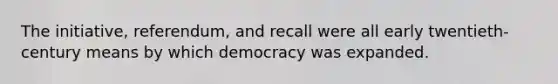 The initiative, referendum, and recall were all early twentieth-century means by which democracy was expanded.