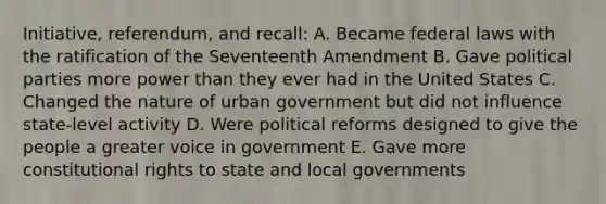 Initiative, referendum, and recall: A. Became federal laws with the ratification of the Seventeenth Amendment B. Gave political parties more power than they ever had in the United States C. Changed the nature of urban government but did not influence state-level activity D. Were political reforms designed to give the people a greater voice in government E. Gave more constitutional rights to state and local governments