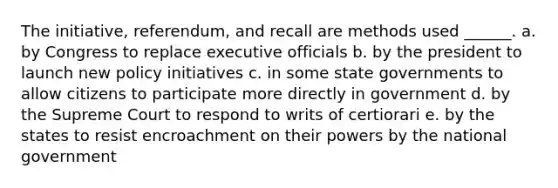 The initiative, referendum, and recall are methods used ______. a. by Congress to replace executive officials b. by the president to launch new policy initiatives c. in some <a href='https://www.questionai.com/knowledge/kktWZGE8l3-state-governments' class='anchor-knowledge'>state governments</a> to allow citizens to participate more directly in government d. by the Supreme Court to respond to writs of certiorari e. by the states to resist encroachment on their powers by the national government