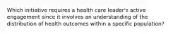 Which initiative requires a health care leader's active engagement since it involves an understanding of the distribution of health outcomes within a specific population?