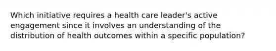 Which initiative requires a health care leader's active engagement since it involves an understanding of the distribution of health outcomes within a specific population?