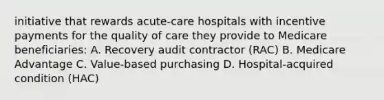 initiative that rewards acute-care hospitals with incentive payments for the quality of care they provide to Medicare beneficiaries: A. Recovery audit contractor (RAC) B. Medicare Advantage C. Value-based purchasing D. Hospital-acquired condition (HAC)