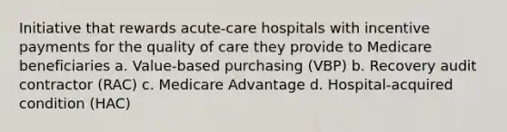 Initiative that rewards acute-care hospitals with incentive payments for the quality of care they provide to Medicare beneficiaries a. Value-based purchasing (VBP) b. Recovery audit contractor (RAC) c. Medicare Advantage d. Hospital-acquired condition (HAC)