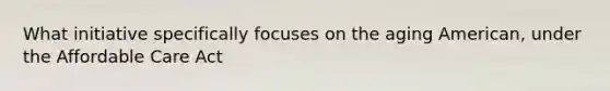 What initiative specifically focuses on the aging American, under the Affordable Care Act