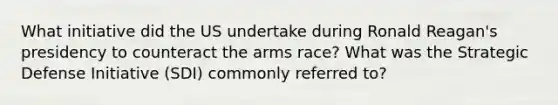 What initiative did the US undertake during Ronald Reagan's presidency to counteract the arms race? What was the Strategic Defense Initiative (SDI) commonly referred to?