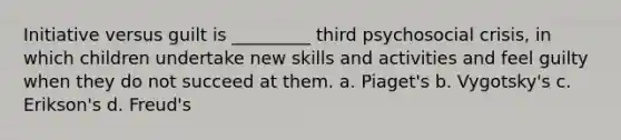 Initiative versus guilt is _________ third psychosocial crisis, in which children undertake new skills and activities and feel guilty when they do not succeed at them. a. Piaget's b. Vygotsky's c. Erikson's d. Freud's