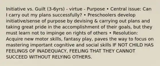 Initiative vs. Guilt (3-6yrs) - virtue - Purpose • Central issue: Can I carry out my plans successfully? • Preschoolers develop initiative/sense of purpose by devising & carrying out plans and taking great pride in the accomplishment of their goals, but they must learn not to impinge on rights of others • Resolution: Acquire new motor skills, fantasy play, paves the way to focus on mastering important cognitive and social skills IF NOT CHILD HAS FEELINGS OF INADEQUACY, FEELING THAT THEY CANNOT SUCCEED WITHOUT RELYING OTHERS.