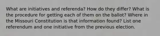 What are initiatives and referenda? How do they differ? What is the procedure for getting each of them on the ballot? Where in the Missouri Constitution is that information found? List one referendum and one initiative from the previous election.