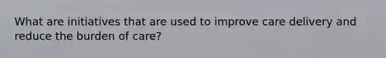 What are initiatives that are used to improve care delivery and reduce the burden of care?