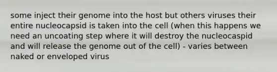 some inject their genome into the host but others viruses their entire nucleocapsid is taken into the cell (when this happens we need an uncoating step where it will destroy the nucleocaspid and will release the genome out of the cell) - varies between naked or enveloped virus