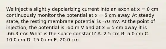 We inject a slightly depolarizing current into an axon at x = 0 cm continuously monitor the potential at x = 5 cm away. At steady state, the resting membrane potential is -70 mV. At the point of injection, the potential is -60 m V and at x = 5 cm away it is -66.3 mV. What is the space constant? A. 2.5 cm B. 5.0 cm C. 10.0 cm D. 15.0 cm E. 20.0 cm