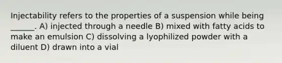 Injectability refers to the properties of a suspension while being ______. A) injected through a needle B) mixed with fatty acids to make an emulsion C) dissolving a lyophilized powder with a diluent D) drawn into a vial