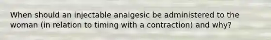 When should an injectable analgesic be administered to the woman (in relation to timing with a contraction) and why?