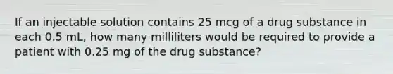 If an injectable solution contains 25 mcg of a drug substance in each 0.5 mL, how many milliliters would be required to provide a patient with 0.25 mg of the drug substance?