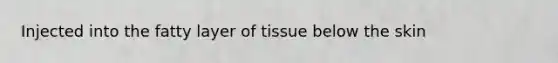 Injected into the fatty layer of tissue below the skin