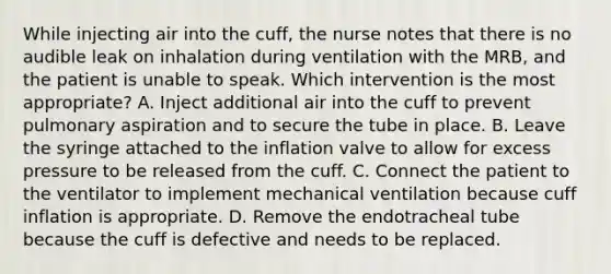 While injecting air into the cuff, the nurse notes that there is no audible leak on inhalation during ventilation with the MRB, and the patient is unable to speak. Which intervention is the most appropriate? A. Inject additional air into the cuff to prevent pulmonary aspiration and to secure the tube in place. B. Leave the syringe attached to the inflation valve to allow for excess pressure to be released from the cuff. C. Connect the patient to the ventilator to implement mechanical ventilation because cuff inflation is appropriate. D. Remove the endotracheal tube because the cuff is defective and needs to be replaced.