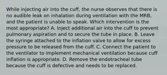 While injecting air into the cuff, the nurse observes that there is no audible leak on inhalation during ventilation with the MRB, and the patient is unable to speak. Which intervention is the most appropriate? A. Inject additional air into the cuff to prevent pulmonary aspiration and to secure the tube in place. B. Leave the syringe attached to the inflation valve to allow for excess pressure to be released from the cuff. C. Connect the patient to the ventilator to implement mechanical ventilation because cuff inflation is appropriate. D. Remove the endotracheal tube because the cuff is defective and needs to be replaced.