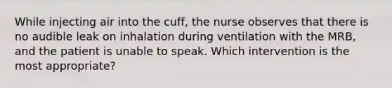 While injecting air into the cuff, the nurse observes that there is no audible leak on inhalation during ventilation with the MRB, and the patient is unable to speak. Which intervention is the most appropriate?