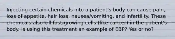 Injecting certain chemicals into a patient's body can cause pain, loss of appetite, hair loss, nausea/vomiting, and infertility. These chemicals also kill fast-growing cells (like cancer) in the patient's body. Is using this treatment an example of EBP? Yes or no?