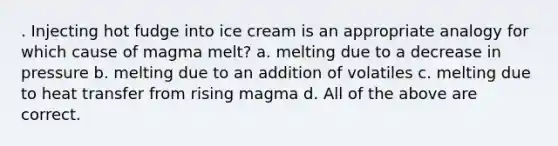 . Injecting hot fudge into ice cream is an appropriate analogy for which cause of magma melt? a. melting due to a decrease in pressure b. melting due to an addition of volatiles c. melting due to heat transfer from rising magma d. All of the above are correct.