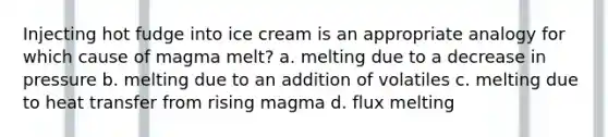 Injecting hot fudge into ice cream is an appropriate analogy for which cause of magma melt? a. melting due to a decrease in pressure b. melting due to an addition of volatiles c. melting due to heat transfer from rising magma d. flux melting