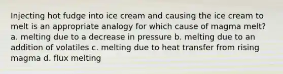 Injecting hot fudge into ice cream and causing the ice cream to melt is an appropriate analogy for which cause of magma melt? a. melting due to a decrease in pressure b. melting due to an addition of volatiles c. melting due to heat transfer from rising magma d. flux melting