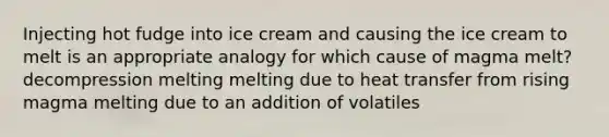 Injecting hot fudge into ice cream and causing the ice cream to melt is an appropriate analogy for which cause of magma melt? decompression melting melting due to heat transfer from rising magma melting due to an addition of volatiles