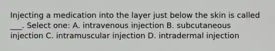 Injecting a medication into the layer just below the skin is called ___. Select one: A. intravenous injection B. subcutaneous injection C. intramuscular injection D. intradermal injection