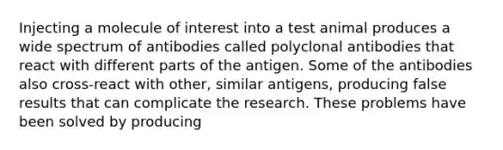 Injecting a molecule of interest into a test animal produces a wide spectrum of antibodies called polyclonal antibodies that react with different parts of the antigen. Some of the antibodies also cross-react with other, similar antigens, producing false results that can complicate the research. These problems have been solved by producing