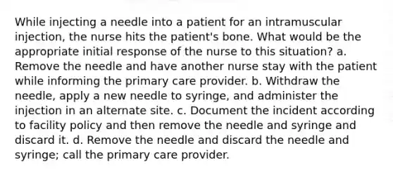 While injecting a needle into a patient for an intramuscular injection, the nurse hits the patient's bone. What would be the appropriate initial response of the nurse to this situation? a. Remove the needle and have another nurse stay with the patient while informing the primary care provider. b. Withdraw the needle, apply a new needle to syringe, and administer the injection in an alternate site. c. Document the incident according to facility policy and then remove the needle and syringe and discard it. d. Remove the needle and discard the needle and syringe; call the primary care provider.