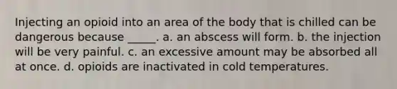 Injecting an opioid into an area of the body that is chilled can be dangerous because _____. a. an abscess will form. b. the injection will be very painful. c. an excessive amount may be absorbed all at once. d. opioids are inactivated in cold temperatures.