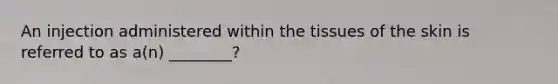 An injection administered within the tissues of the skin is referred to as a(n) ________?