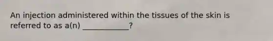 An injection administered within the tissues of the skin is referred to as a(n) ____________?