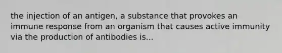 the injection of an antigen, a substance that provokes an immune response from an organism that causes active immunity via the production of antibodies is...