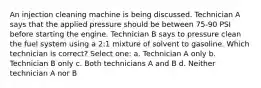 An injection cleaning machine is being discussed. Technician A says that the applied pressure should be between 75-90 PSI before starting the engine. Technician B says to pressure clean the fuel system using a 2:1 mixture of solvent to gasoline. Which technician is correct? Select one: a. Technician A only b. Technician B only c. Both technicians A and B d. Neither technician A nor B