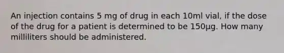 An injection contains 5 mg of drug in each 10ml vial, if the dose of the drug for a patient is determined to be 150µg. How many milliliters should be administered.