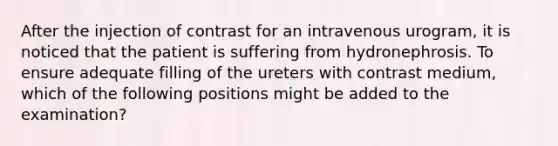 After the injection of contrast for an intravenous urogram, it is noticed that the patient is suffering from hydronephrosis. To ensure adequate filling of the ureters with contrast medium, which of the following positions might be added to the examination?