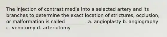 The injection of contrast media into a selected artery and its branches to determine the exact location of strictures, occlusion, or malformation is called ________. a. angioplasty b. angiography c. venotomy d. arteriotomy