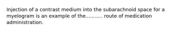Injection of a contrast medium into the subarachnoid space for a myelogram is an example of the........... route of medication administration.
