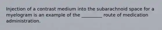 Injection of a contrast medium into the subarachnoid space for a myelogram is an example of the _________ route of medication administration.