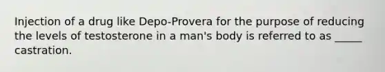 Injection of a drug like Depo-Provera for the purpose of reducing the levels of testosterone in a man's body is referred to as _____ castration.