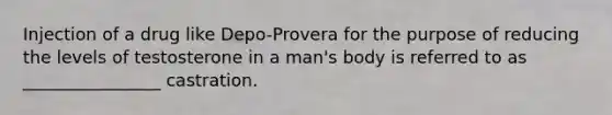 Injection of a drug like Depo-Provera for the purpose of reducing the levels of testosterone in a man's body is referred to as ________________ castration.