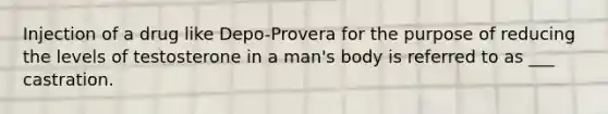 Injection of a drug like Depo-Provera for the purpose of reducing the levels of testosterone in a man's body is referred to as ___ castration.