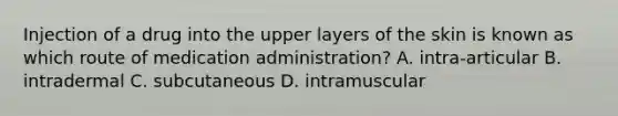 Injection of a drug into the upper layers of the skin is known as which route of medication administration? A. intra-articular B. intradermal C. subcutaneous D. intramuscular