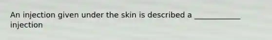 An injection given under the skin is described a ____________ injection