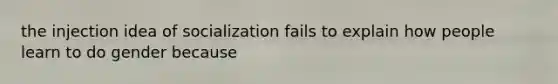 the injection idea of socialization fails to explain how people learn to do gender because