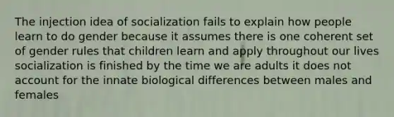 The injection idea of socialization fails to explain how people learn to do gender because it assumes there is one coherent set of gender rules that children learn and apply throughout our lives socialization is finished by the time we are adults it does not account for the innate biological differences between males and females