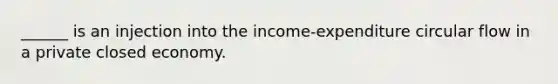 ______ is an injection into the income-expenditure circular flow in a private closed economy.