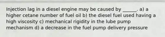 Injection lag in a diesel engine may be caused by ______. a) a higher cetane number of fuel oil b) the diesel fuel used having a high viscosity c) mechanical rigidity in the lube pump mechanism d) a decrease in the fuel pump delivery pressure