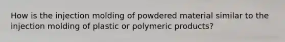 How is the injection molding of powdered material similar to the injection molding of plastic or polymeric products?